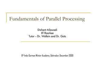 Fundamentals of Parallel Processing
                    Dishant Ailawadi
                        IIT Roorkee
            Tutor – Dr. Wellein and Dr. Gotz




     8th Indo-German Winter Academy, Dehradun, December 2009
 