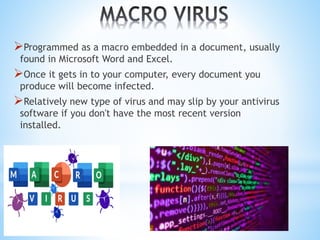 Programmed as a macro embedded in a document, usually
found in Microsoft Word and Excel.
Once it gets in to your computer, every document you
produce will become infected.
Relatively new type of virus and may slip by your antivirus
software if you don't have the most recent version
installed.
 