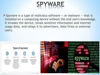 Spyware is a type of malicious software -- or malware -- that is
installed on a computing device without the end user's knowledge.
It invades the device, steals sensitive information and internet
usage data, and relays it to advertisers, data firms or external
users.
 