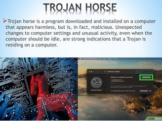 Trojan horse is a program downloaded and installed on a computer
that appears harmless, but is, in fact, malicious. Unexpected
changes to computer settings and unusual activity, even when the
computer should be idle, are strong indications that a Trojan is
residing on a computer.
 