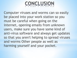 Computer viruses and worms can so easily
be placed into your work station so you
must be careful when going on the
internet, opening emails from unknown
users, make sure you have some kind of
anti-virus software and always get updates
so that you aren't helping to spread viruses
and worms Other people as well as
harming yourself and your pocket.
 