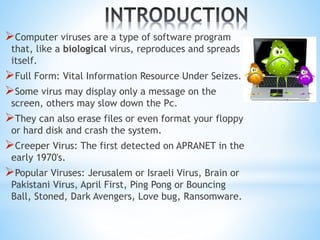 Computer viruses are a type of software program
that, like a biological virus, reproduces and spreads
itself.
Full Form: Vital Information Resource Under Seizes.
Some virus may display only a message on the
screen, others may slow down the Pc.
They can also erase files or even format your floppy
or hard disk and crash the system.
Creeper Virus: The first detected on APRANET in the
early 1970's.
Popular Viruses: Jerusalem or Israeli Virus, Brain or
Pakistani Virus, April First, Ping Pong or Bouncing
Ball, Stoned, Dark Avengers, Love bug, Ransomware.
 