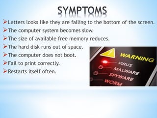 Letters looks like they are falling to the bottom of the screen.
The computer system becomes slow.
The size of available free memory reduces.
The hard disk runs out of space.
The computer does not boot.
Fail to print correctly.
Restarts itself often.
 
