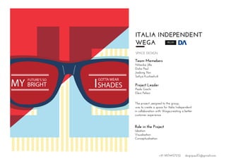 ITALIA INDEPENDENT
WEGA
SPACE DESIGN
Team Memebers
Niharika Jilla
Disha Paul
Jiadong Yan
Sofiya Kushashvili
Project Leader
Paolo Giachi
Eleni Pefani
The project ,assigned to the group,
was to create a space for Italia Independent
in collaboration with Wega,creating a better
customer experience.
Role in the Project
Ideation
Visualisation
Conceptualisation
I
GOTTA WEAR
SHADESMY
FUTURE’S SO
BRIGHT
+91 9874457252 dsignpaul15@gmail.com
 