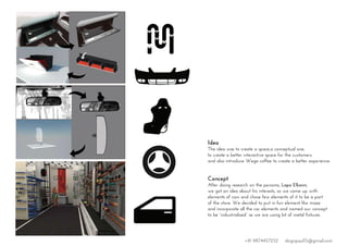 Idea
The idea was to create a space,a conceptual one,
to create a better interactive space for the customers
and also introduce Wega coffee to create a better experience.
Concept
After doing research on the persona, Lapo Elkann,
we got an idea about his interests, so we came up with
elements of cars and chose few elements of it to be a part
of the store. We decided to put in fun element like maze
and incorporate all the car elements and named our concept
to be “industrialised” as we are using lot of metal fixtures.
+91 9874457252 dsignpaul15@gmail.com
 