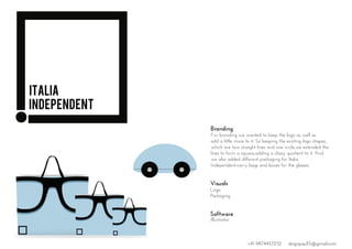 Branding
Visuals
Logo
Packaging
For branding we wanted to keep the logo as well as
add a little more to it. So keeping the existing logo shapes,
which are two straight lines and one circle,we extended the
lines to form a square,adding a classy quotient to it. And
we also added different packaging for Italia
Independent-carry bags and boxes for the glasses.
Software
Illustrator
Italia
INDEPENDENT
+91 9874457252 dsignpaul15@gmail.com
 