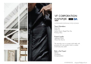 VF CORPORATION
NAPAPIJRI
INTERNSHIP/COMMUNICATION DESIGN
Team Memebers
Disha Paul
Yichen Lin
Sianturi Naomi Abigail Chen Yao
Pinckney Alicia
Project Leader
Alessandro Manzi
Ahana Das Sharma
The internship was on a project which deals with
promotion of a new product which is a jacket,
a technical,unisex jacket.
Role in the Project
Ideation
Visualisation
Conceptualisation
+91 9874457252 dsignpaul15@gmail.com
 