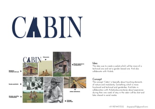 Idea
The idea was to create a jacket,which will be more of a
technical one and not a gender baised one. And also
collaborate with Airbnb.
Concept
The concept “Cabin” is basically about touching elements
of nature and modularity. Something which is more
functional and technical and genderless. And later in
collaboration with Airbnb,documentaries about experience
during their one week of stay in the cabin will be shot and
later shared in social media.
+91 9874457252 dsignpaul15@gmail.com
 