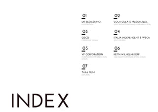INDEX
01
UN SEDICESIMO
ILLUSTRATION
02
COCA COLA & MCDONALDS
JOINT PROMOTION/VISUALCOMMUNICATION
03
CISCO
EXPERIENCE DESIGN
04
ITALIA INDEPENDENT & WEGA
SPACE DESIGN
05
VF CORPORATION
INTERNSHIP/COMMUNICATION
DESIGN
06
KEITH WILHELM KOPP
“OUR NIGHT”/COMMUNICATION DESIGN
07
TAKA FILM
EDITORIAL
 