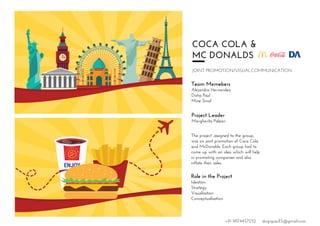 COCA COLA &
MC DONALDS
JOINT PROMOTION/VISUALCOMMUNICATION
Team Memebers
Alejandra Hernandez
Disha Paul
Mine Sinal
Project Leader
Margherita Paleari
The project ,assigned to the group,
was on joint promotion of Coca Cola
and McDonalds. Each group had to
come up with an idea which will help
in promoting companies and also
inflate their sales.
Role in the Project
Ideation
Strategy
Visualisation
Conceptualisation
ENJ
WHILE
ENJOY
STAY
HAPPY
STAY
CONNECTED
+91 9874457252 dsignpaul15@gmail.com
 