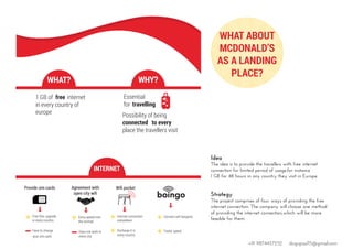 Idea
The idea is to provide the travellers with free internet
connection for limited period of usage,for instance
1 GB for 48 hours in any country they visit in Europe.
Strategy
The project comprises of four ways of providing the free
internet connection. The company will choose one method
of providing the internet connection,which will be more
feasible for them.
WHAT ABOUT
MCDONALD’S
AS A LANDING
PLACE?
WHAT? WHY?
1 GB of free internet
in every country of
europe Possibility of being
connected to every
place the travellers visit
Essential
for travelling
Provide sim cards
Free Gbs, upgrade
in every country
Have to change
your sim card
Agreement with
open city wiﬁ
Does not work in
every city
Extra speed over
the normal
Wiﬁ pocket
Internet connection
everywhere
Recharge it in
every country
Connect wiﬁ hotspots
Faster speed
INTERNET
+91 9874457252 dsignpaul15@gmail.com
 