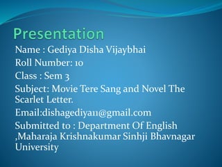 Name : Gediya Disha Vijaybhai
Roll Number: 10
Class : Sem 3
Subject: Movie Tere Sang and Novel The
Scarlet Letter.
Email:dishagediya11@gmail.com
Submitted to : Department Of English
,Maharaja Krishnakumar Sinhji Bhavnagar
University
 