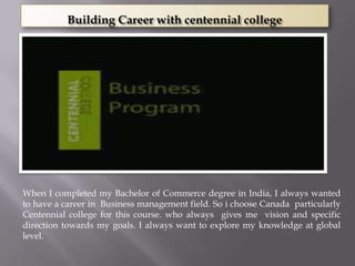 Building Career with centennial college




When I completed my Bachelor of Commerce degree in India, I always wanted
to have a career in Business management field. So i choose Canada particularly
Centennial college for this course. who always gives me vision and specific
direction towards my goals. I always want to explore my knowledge at global
level.
 