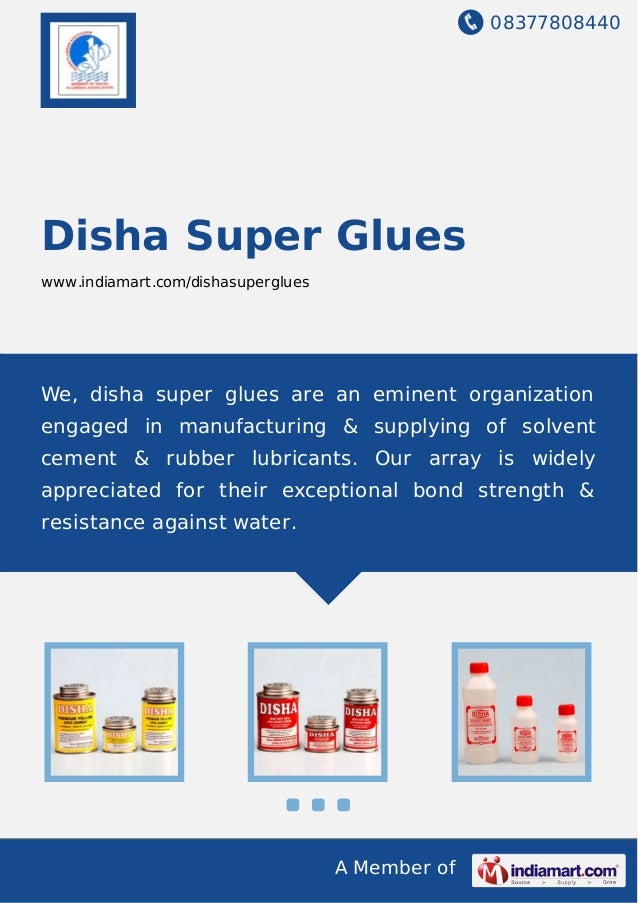 08377808440
A Member of
Disha Super Glues
www.indiamart.com/dishasuperglues
We, disha super glues are an eminent organization
engaged in manufacturing & supplying of solvent
cement & rubber lubricants. Our array is widely
appreciated for their exceptional bond strength &
resistance against water.
 