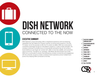 DISH NETWORKCONNECTED TO THE NOW
1 EXECUTIVE SUMMARY
CAMPAIGN SCOPE
2 SITUATUATION ANALYSIS
TARGET MARKET
3 SCHEDULE
4 CONTINUOUS
5 TRAVEL PART 1
6 Travel Part 2
7 Technology
8 Entertainment
9 Budget
10 Call to Action
EXECUTIVE SUMMARY
DISH Network’s unique technology offers a heightened experience with live-streaming
capabilities that has helped the company maintain its strong brand presence in the Pay
TV market. As the first provider to offer live TV content via tablet, DISH has constructed a
competitive advantage through its multi-platform presence. In spite of these strengths, the
company continues to primarily focus on price-benefit promotions that do not convey a
brand identity its core target can connect with. DISH is more than satellite, and consumers
need to know this. Throughout our campaign, CSR Media will demonstrate how to take
DISH from a commodity to a brand. By emphasizing constant connectivity and engagement
with the consumer, we aim to create a cohesive brand experience across multiple touch
points--thus keeping DISH Connected to the Now.
1
 