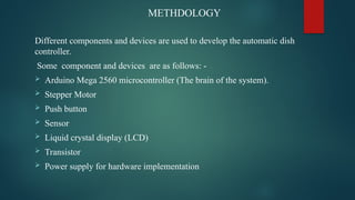METHDOLOGY
Different components and devices are used to develop the automatic dish
controller.
Some component and devices are as follows: -
 Arduino Mega 2560 microcontroller (The brain of the system).
 Stepper Motor
 Push button
 Sensor
 Liquid crystal display (LCD)
 Transistor
 Power supply for hardware implementation
 