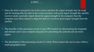 CONT…..
 Since the dish is assumed to be in the correct position the signal strength may be weak
and for insuring that the dish in the correct position with good signal strength the satellite
receiver sends a periodic report about the signal strength to the computer then the
computer uses these reports to align the dish so it receives good signal strength from the
satellite.
 The benefits of this poisoning circuit it uses GPS module for determining the longitude
and latitude and it uses computer program for calculating the azimuth and elevation
angles.
 The drawbacks of this poisoning circuit it’s wired. Wires restrict the user to stay within a
small geographic area.
 