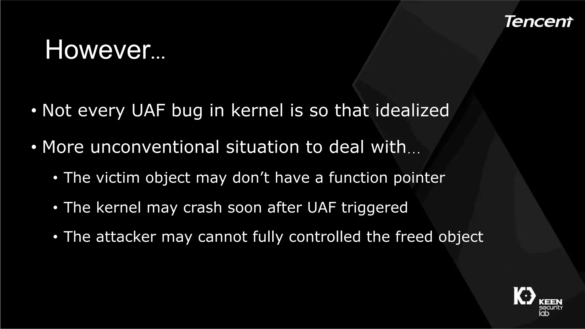 However…
•  Not every UAF bug in kernel is so that idealized
•  More unconventional situation to deal with…
•  The victim object may don’t have a function pointer
•  The kernel may crash soon after UAF triggered
•  The attacker may cannot fully controlled the freed object
 