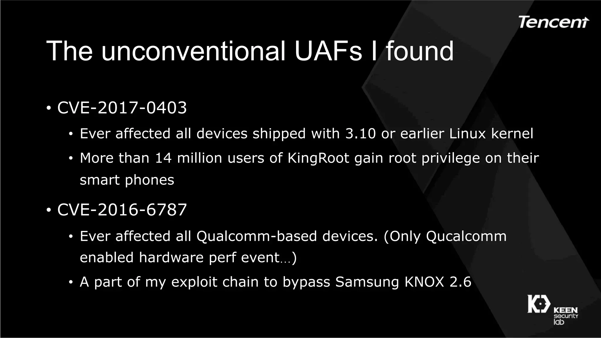 The unconventional UAFs I found
•  CVE-2017-0403
•  Ever affected all devices shipped with 3.10 or earlier Linux kernel
•  More than 14 million users of KingRoot gain root privilege on their
smart phones
•  CVE-2016-6787
•  Ever affected all Qualcomm-based devices. (Only Qucalcomm
enabled hardware perf event…)
•  A part of my exploit chain to bypass Samsung KNOX 2.6
 