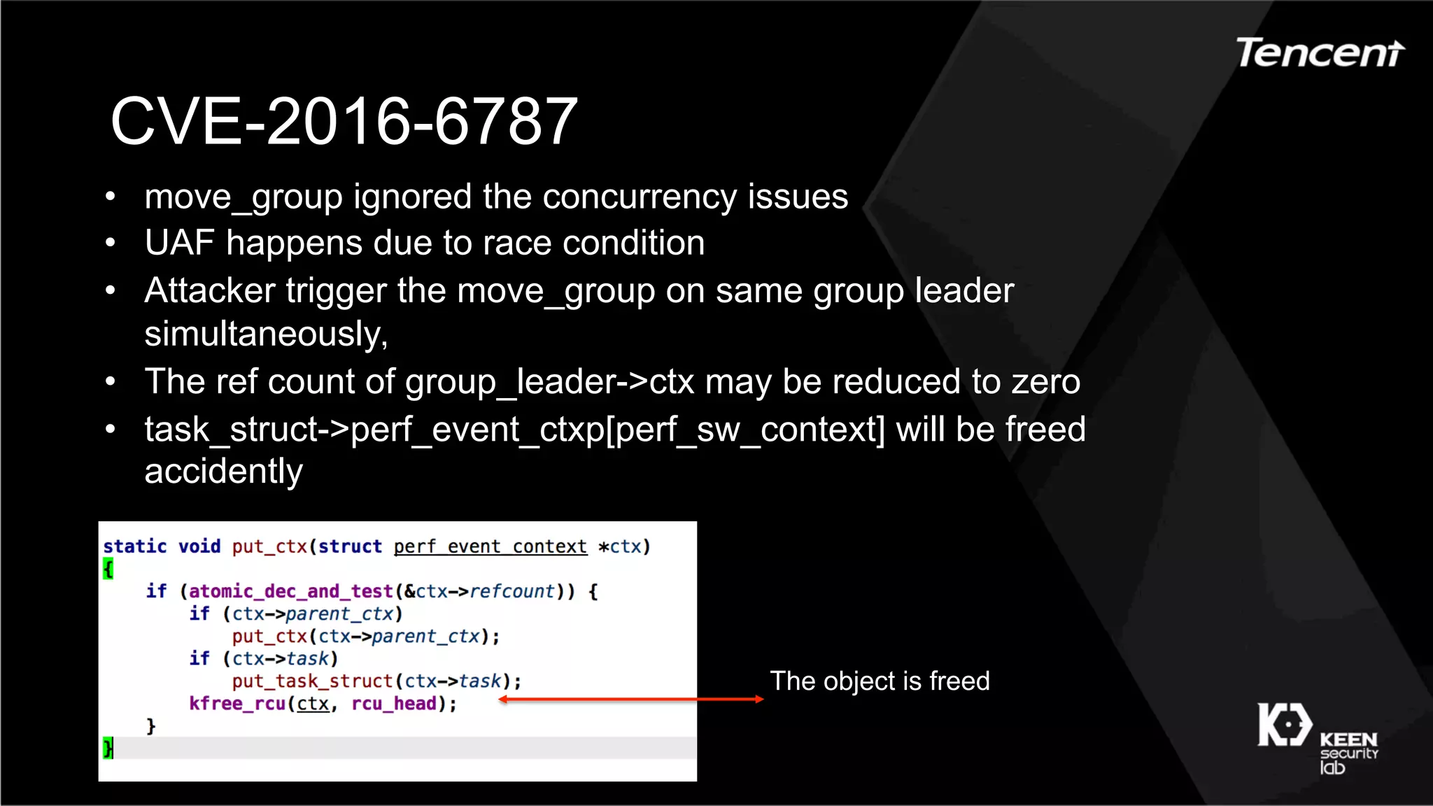 CVE-2016-6787
•  move_group ignored the concurrency issues
•  UAF happens due to race condition
•  Attacker trigger the move_group on same group leader
simultaneously，
•  The ref count of group_leader->ctx may be reduced to zero
•  task_struct->perf_event_ctxp[perf_sw_context] will be freed
accidently
The object is freed
 