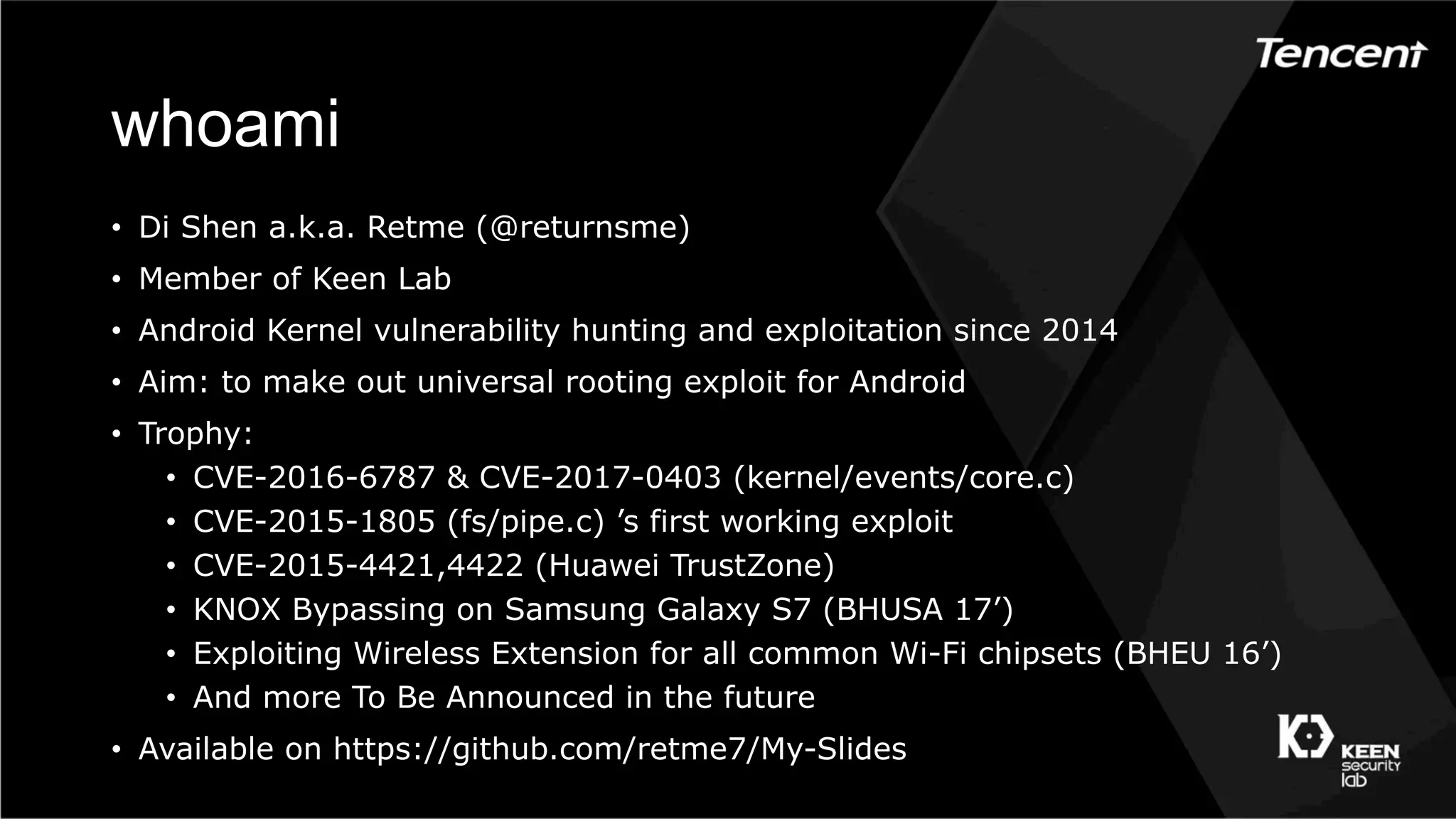 whoami
•  Di Shen a.k.a. Retme (@returnsme)
•  Member of Keen Lab
•  Android Kernel vulnerability hunting and exploitation since 2014
•  Aim: to make out universal rooting exploit for Android
•  Trophy:
•  CVE-2016-6787 & CVE-2017-0403 (kernel/events/core.c)
•  CVE-2015-1805 (fs/pipe.c) ’s first working exploit
•  CVE-2015-4421,4422 (Huawei TrustZone)
•  KNOX Bypassing on Samsung Galaxy S7 (BHUSA 17’)
•  Exploiting Wireless Extension for all common Wi-Fi chipsets (BHEU 16’)
•  And more To Be Announced in the future
•  Available on https://github.com/retme7/My-Slides
 