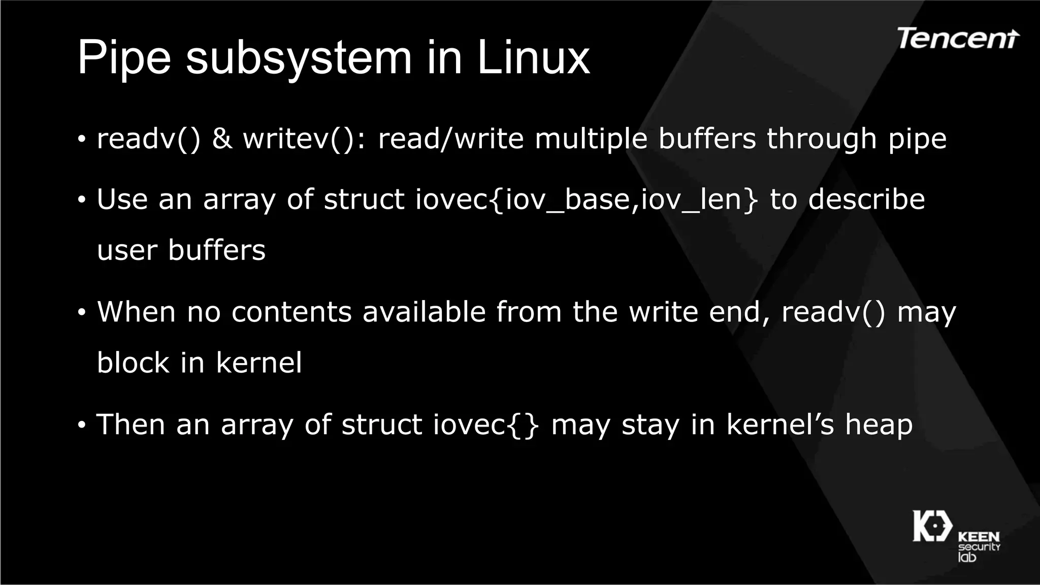 Pipe subsystem in Linux
•  readv() & writev(): read/write multiple buffers through pipe
•  Use an array of struct iovec{iov_base,iov_len} to describe
user buffers
•  When no contents available from the write end, readv() may
block in kernel
•  Then an array of struct iovec{} may stay in kernel’s heap
 