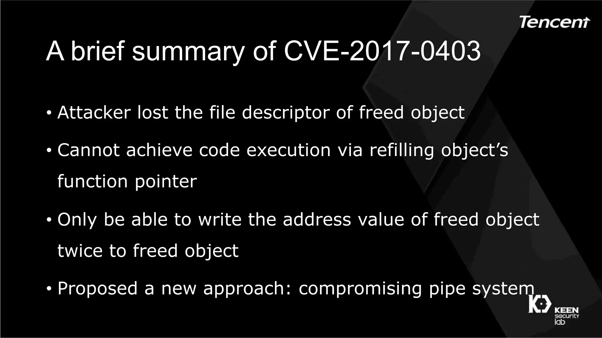 A brief summary of CVE-2017-0403
•  Attacker lost the file descriptor of freed object
•  Cannot achieve code execution via refilling object’s
function pointer
•  Only be able to write the address value of freed object
twice to freed object
•  Proposed a new approach: compromising pipe system
 