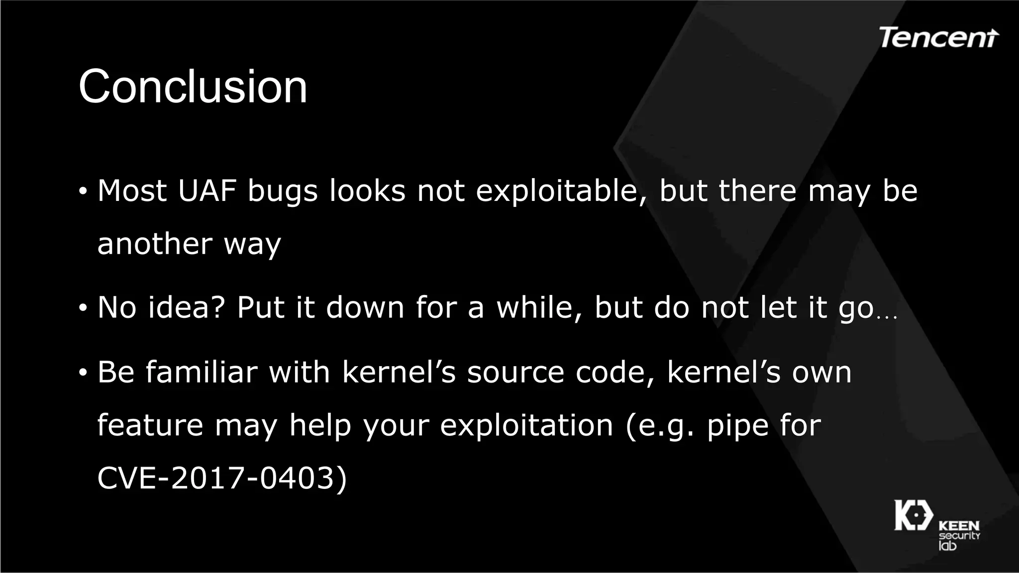 Conclusion
•  Most UAF bugs looks not exploitable, but there may be
another way
•  No idea? Put it down for a while, but do not let it go…
•  Be familiar with kernel’s source code, kernel’s own
feature may help your exploitation (e.g. pipe for
CVE-2017-0403)
 