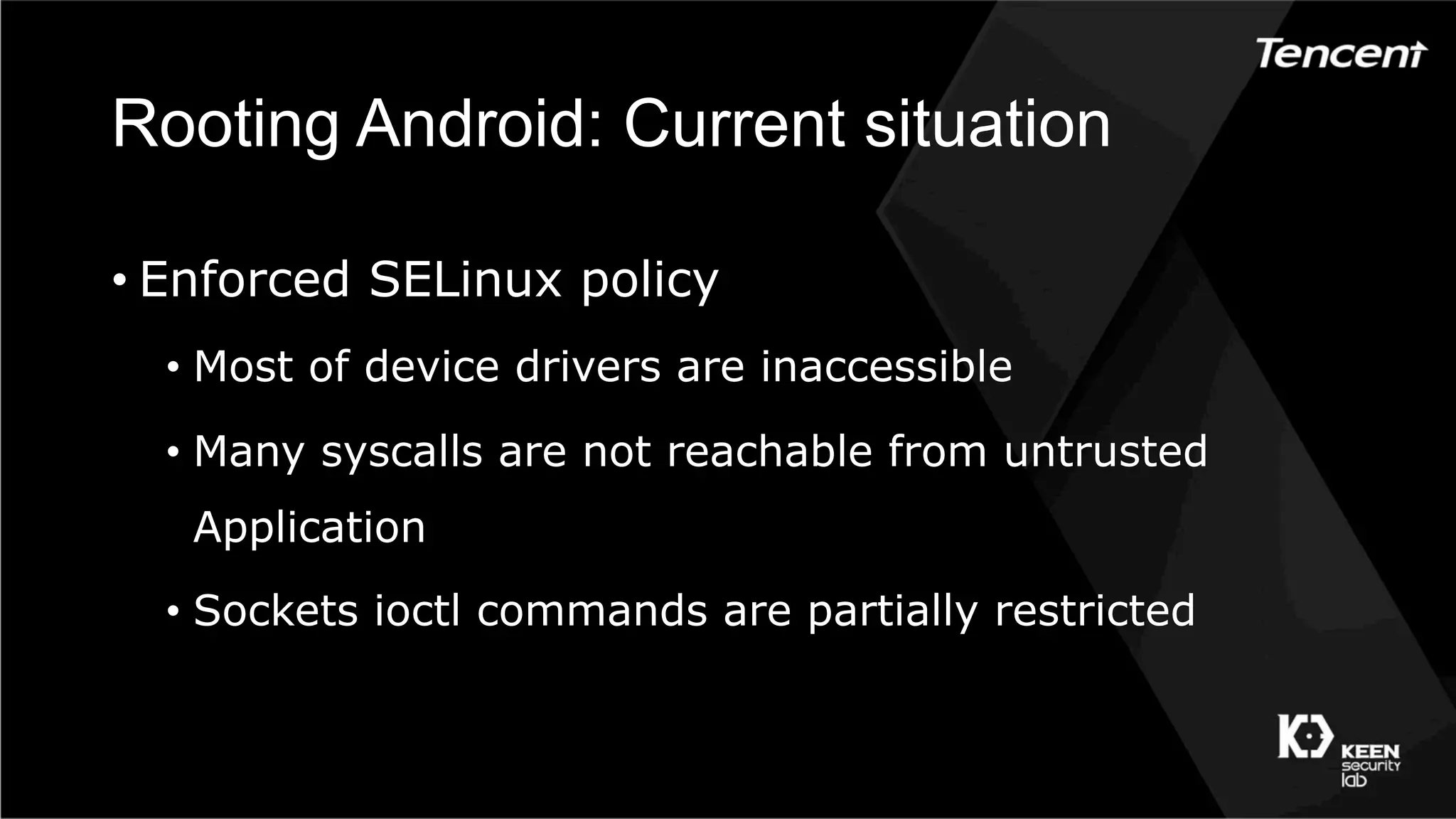 Rooting Android: Current situation
• Enforced SELinux policy
•  Most of device drivers are inaccessible
•  Many syscalls are not reachable from untrusted
Application
•  Sockets ioctl commands are partially restricted
 