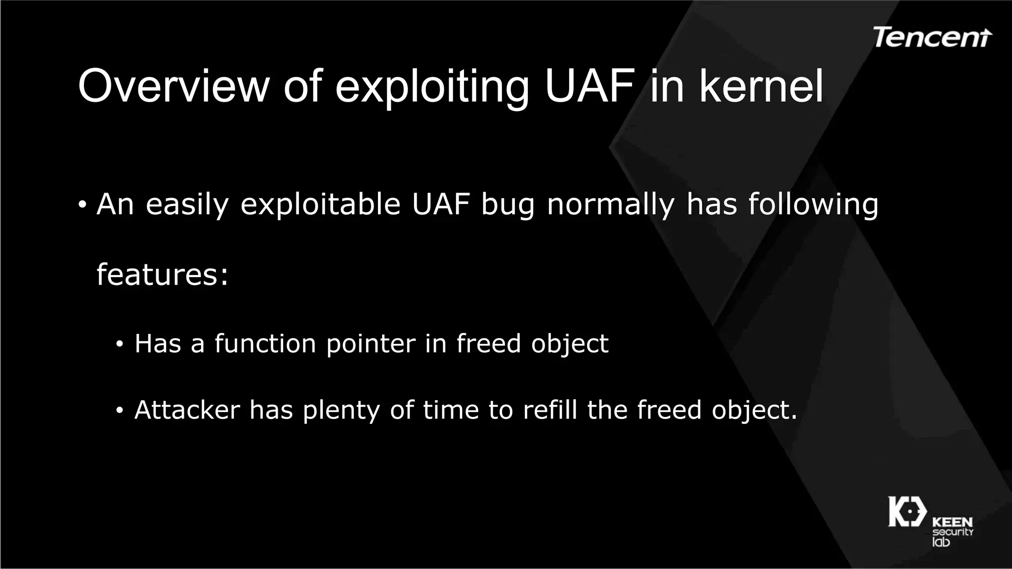 Overview of exploiting UAF in kernel
•  An easily exploitable UAF bug normally has following
features:
•  Has a function pointer in freed object
•  Attacker has plenty of time to refill the freed object.
 