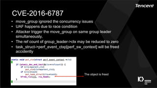 CVE-2016-6787
•  move_group ignored the concurrency issues
•  UAF happens due to race condition
•  Attacker trigger the move_group on same group leader
simultaneously，
•  The ref count of group_leader->ctx may be reduced to zero
•  task_struct->perf_event_ctxp[perf_sw_context] will be freed
accidently
The object is freed
 