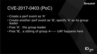 CVE-2017-0403 (PoC)
•  Create a perf event as ‘A’
•  Create another perf event as ‘B’, specify ‘A’ as its group
leader
•  Free ‘A’，the group leader
•  Free ‘B’, a sibling of group ß---- UAF happens here
 
