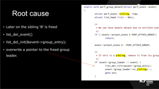 Root cause
•  Later on the sibling ‘B’ is freed
•  list_del_event()
•  list_del_init(&event->group_entry);
•  overwrite a pointer to the freed group
leader.
 