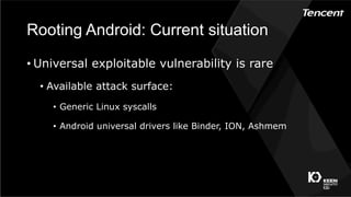 Rooting Android: Current situation
• Universal exploitable vulnerability is rare
•  Available attack surface:
•  Generic Linux syscalls
•  Android universal drivers like Binder, ION, Ashmem
 