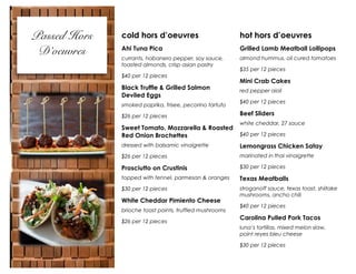 Passed Hors
D’oeuvres

cold hors d’oeuvres

hot hors d’oeuvres

Ahi Tuna Pica

Grilled Lamb Meatball Lollipops

currants, habanero pepper, soy sauce,
toasted almonds, crisp asian pastry

almond hummus, oil cured tomatoes

$40 per 12 pieces

Black Truffle & Grilled Salmon
Deviled Eggs
smoked paprika, frisee, pecorino tartufo
$26 per 12 pieces

Sweet Tomato, Mozzarella & Roasted
Red Onion Brochettes

$35 per 12 pieces

Mini Crab Cakes
red pepper aioli
$40 per 12 pieces

Beef Sliders
white cheddar, 27 sauce
$40 per 12 pieces

dressed with balsamic vinaigrette

Lemongrass Chicken Satay

$26 per 12 pieces

marinated in thai vinaigrette

Prosciutto on Crustinis

$30 per 12 pieces

topped with fennel, parmesan & oranges

Texas Meatballs

$30 per 12 pieces

stroganoff sauce, texas toast, shiitake
mushrooms, ancho chili

White Cheddar Pimiento Cheese
brioche toast points, truffled mushrooms
$26 per 12 pieces

$40 per 12 pieces

Carolina Pulled Pork Tacos
luna’s tortillas, mixed melon slaw,
point reyes bleu cheese
$30 per 12 pieces

 