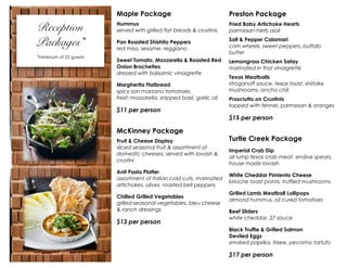 Maple Package

Reception
Packages*
*minimum of 25 guests

Preston Package

Hummus
served with grilled flat breads & crustinis

Fried Baby Artichoke Hearts
parmesan-herb aioli

Pan Roasted Shishito Peppers
red miso, sesame, reggiano

Salt & Pepper Calamari
corn wheels, sweet peppers, buffalo
butter

Sweet Tomato, Mozzarella & Roasted Red
Onion Brochettes
dressed with balsamic vinaigrette

Lemongrass Chicken Satay
marinated in thai vinaigrette

Margherita Flatbread
spicy san marzano tomatoes,
fresh mozzarella, snipped basil, garlic oil

$11 per person

Texas Meatballs
stroganoff sauce, texas toast, shiitake
mushrooms, ancho chili
Prosciutto on Crustinis
topped with fennel, parmesan & oranges

$15 per person

McKinney Package
Fruit & Cheese Display
sliced seasonal fruit & assortment of
domestic cheeses; served with lavash &
crustini
Anti Pasta Platter
assortment of Italian cold cuts, marinated
artichokes, olives, roasted bell peppers
Chilled Grilled Vegetables
grilled seasonal vegetables, bleu cheese
& ranch dressings

$13 per person

Turtle Creek Package
Imperial Crab Dip
all lump texas crab meat, endive spears,
house made lavash
White Cheddar Pimiento Cheese
brioche toast points, truffled mushrooms
Grilled Lamb Meatball Lollipops
almond hummus, oil cured tomatoes
Beef Sliders
white cheddar, 27 sauce
Black Truffle & Grilled Salmon
Deviled Eggs
smoked paprika, frisee, pecorino tartufo

$17 per person

 