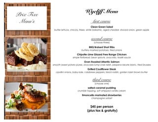 Prix Fixe
Menu’s

Wycliff Menu
first course
Clean Green Salad
butter lettuce, chicory, frisee, white balsamic, aged cheddar, shaved onion, green apple

second course
(choose three)

BBQ Braised Short Ribs
buttery mashed potatoes, fried onions

Chipotle-Lime Glazed Free Range Chicken
simple flatbread, bean sprouts, avocado, tzaziki sauce

Oven Roasted Atlantic Salmon
smooth sweet potato puree, avocado-lump crab relish, jalapeno beurre blanc, fried brussles

Grilled Cauliflower Steak
cipollini onions, baby kale, calabrese peppers, black radish, golden raisin brown butter

third course
(choose one)

salted caramel pudding
crumble topping, soft whipped vanilla cream

limoncello marinated strawberries
champagne sorbet

$45 per person
(plus tax & gratuity)

 