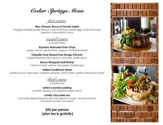 Cedar Springs Menu
first course
Bleu Cheese, Bacon & Tomato Salad
chopped iceberg & bibb lettuce, cured tomatoes, boiled egg, white anchovies,
balsamic caramelized onions

second course
(choose three)

Bourbon Marinated Pork Chop
apples, bacon, pearl onions, arugula, mashed potatoes

Chipotle-Lime Glazed Free Range Chicken
simple flatbread, bean sprouts, avocado, tzaziki sauce

Bacon Wrapped Gulf Shrimp
cherry mustard, creamy orzo pasta, charred okra

Grilled Cauliflower Steak
cipollini onions, baby kale, calabrese peppers, black radish, golden raisin brown butter

third course
(choose one)

salted caramel pudding
crumble topping, soft whipped vanilla cream

nutella chocolate bar
chocolate dipped brownie with mascarpone mousse, sea salt caramel,
chocolate accents, ice cream

$55 per person
(plus tax & gratuity)

 