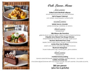 Oak Lawn Menu
first course
Grilled Lamb Meatball Lollipops
smooth almond hummus, oil cured tomatoes

Salt & Pepper Calamari
corn wheels, sweet peppers, buffalo butter

second course
lobster bacon chowder
potato dumplings, calabrese oil, lardons

third course
(choose four)

180z Ribeye alla Fiorentina
grilled & sliced, balsamic glaze, cheese crusted whipped potatoes

Chipotle-Lime Glazed Free Range Chicken
simple flatbread, bean sprouts, avocado, tzaziki sauce

Bourbon Marinated Pork Chop
apples, bacon, pearl onions, arugula, mashed potatoes

Jumbo Diver Sea Scallops
sweet corn, bacon, poached egg, pearl couscous

Mushroom Bolognese
house made pasta rags, sherried garlic, grana padano

third course
(choose one)

marbled bread pudding
banana bread & brownie, espresso anglaise, candied almond,

nutella chocolate bar

ice cream

chocolate dipped brownie with mascarpone mousse, sea salt caramel, chocolate accents,
ice cream

$85 per person
(plus tax & gratuity)

 