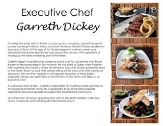 Executive Chef
Garreth Dickey
Traveling the world with his father as a young boy, sampling cuisines from exotic
locales including Thailand, Africa and South America, Garreth Dickey sparked an
early love of food. At the age of 16, Dickey began his culinary career as a
dishwasher. He quickly learned his way around the kitchen, with aspirations of
moving up the ranks and being part of the team.
Garreth began his professional career as a sous chef for acclaimed chef Bruce
Auden at Restaurant Biga in San Antonio. He was lured to Dallas when Stephen
Pyles opened Star Canyon, where he served as sous chef. Dickey joined the team
at the Green Room as sous chef before taking on the executive chef position at
Jerobaum. He was then tapped to reinvigorate breakfast at Hotel ZaZa’s
Dragonfly. Dickey also spent time in the kitchens of The Porch and Hibiscus as
executive chef.
As executive chef at DISH, Garreth is responsible for creating weekly specials for
the seasonal American menu. He is dedicated to sourcing local seasonal
ingredients whenever possible to support the local farming community.
In his free time, he enjoys spending time with his daughter Isabella, collecting
classic cookbooks and restoring old International Scouts.

 