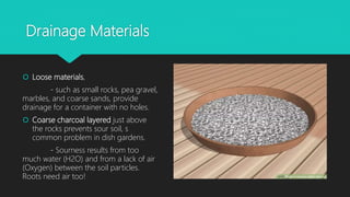 Drainage Materials
 Loose materials,
- such as small rocks, pea gravel,
marbles, and coarse sands, provide
drainage for a container with no holes.
 Coarse charcoal layered just above
the rocks prevents sour soil, s
common problem in dish gardens.
- Sourness results from too
much water (H2O) and from a lack of air
(Oxygen) between the soil particles.
Roots need air too!
 