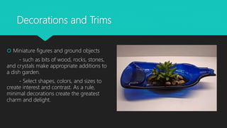 Decorations and Trims
 Miniature figures and ground objects
- such as bits of wood, rocks, stones,
and crystals make appropriate additions to
a dish garden.
- Select shapes, colors, and sizes to
create interest and contrast. As a rule,
minimal decorations create the greatest
charm and delight.
 