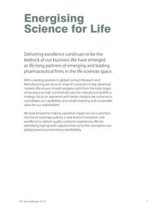 Energising
Science for Life
With a leading position in global Contract Research and
Manufacturing,we serve an array of customers in key advanced
markets.We ensure smooth progress right from the early stages
of discovery to high commercial volumes manufacturing.With a
strategic focus on segments with better margins,we continue to
consolidate our capabilities and create enduring and sustainable
value for our stakeholders.
We look forward to making a positive impact on our customers.
Our future roadmap outlines a new level of innovation and
excellence to deliver quality customer experiences.We are
identifying high-growth opportunities to further strengthen our
KPSFEP TVIWIRGI ERH IRLERGI TVSÝXEFMPMX]
Delivering excellence continues to be the
bedrock of our business.We have emerged
as life-long partners of emerging and leading
TLEVQEGIYXMGEP ÝVQW MR XLI PMJI WGMIRGIW WTEGI
132nd
Annual Report 14-15
 