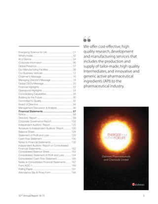 332nd
Annual Report 14-15
We offer cost-effective,high
quality research,development
and manufacturing services that
includes the production and
supply of tailor-made,high quality
Intermediates,and innovative and
generic active pharmaceutical
ingredients (API) to the
pharmaceutical industry.
“
Energising Science for Life .................................. 01
What’s Inside....................................................... 02
At a Glance......................................................... 04
Corporate Information .......................................... 06
Global Presence.................................................. 07
Our Manufacturing Facilities ................................. 08
Our Business Verticals......................................... 12
Chairman’s Message ........................................... 16
Managing Director’s Message.............................. 18
Global CEO’s Message........................................ 20
Financial Highlights .............................................. 22
Operational Highlights.......................................... 24
Consolidating Capabilities .................................... 26
Building for the Future.......................................... 30
Committed to Quality........................................... 32
Board of Directors ............................................... 34
Management Discussion  Analysis ..................... 36
Financial Statements......................................... 57
Notice................................................................. 58
Directors’ Report ................................................. 69
Corporate Governance Report ........................... 102
Independent Auditors’ Report............................. 125
Annexure to Independent Auditors’ Report.......... 126
Balance Sheet................................................... 128
Statement of Profit and Loss.............................. 129
Cash Flow Statement ........................................ 130
Notes to Financial Statements............................ 132
Independent Auditors’ Report on Consolidated
Financial Statements.......................................... 162
Consolidated Balance Sheet.............................. 163
Consolidated Statement of Profit and Loss ......... 164
Consolidated Cash Flow Statement.................... 165
Notes to Consolidated Financial Statements....... 167
Form AOC-1 ..................................................... 189
Polling Paper..................................................... 191
Attendance Slip  Proxy Form............................ 193
 