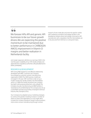 Deriving Value by Leveraging capabilities
across CRAMS Value Chain
Our mainstay contract
manufacturing business
contributes over 65% to the overall
revenues of the Dishman Group.
We are present in the advanced
markets including U.S.,Europe,
India,China and Japan.
We have gained recognition as an integrated CRAMS
player present along the entire value chain – right from
building blocks to commercialisation and launch stage.
We have broad-based capabilities across the CRAMS
value chain.Our services in this segment range from
process RD and pilot supply to full-scale and commercial
manufacturing from our purpose-built and dedicated
facilities.
Going forward,our CRAMS business will continue to be
the growth driver for our Company.With several projects
currently in production,we are recognised as a preferred
global outsourcing partner in this segment.
Our European operations have a deep relationship
with our customers across the world.We hand-held
our customers through the early stages of product
development and pilot to small scale commercial
production.Our production facilities in India and
China enable the customers to scale up their volumes
economically and reliably.
2732nd
Annual Report 14-15
 
