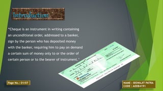 “Cheque is an instrument in writing containing
an unconditional order, addressed to a banker,
sign by the person who has deposited money
with the banker, requiring him to pay on demand
a certain sum of money only to or the order of
certain person or to the bearer of instrument.’
Introduction
NAME : BISWAJIT PATRA
CODE : A0084191
Page No.: 01/07
 