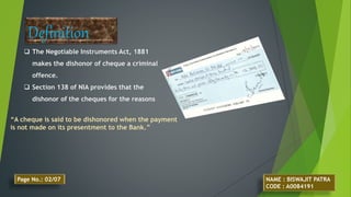  The Negotiable Instruments Act, 1881
makes the dishonor of cheque a criminal
offence.
 Section 138 of NIA provides that the
dishonor of the cheques for the reasons
Definition
“A cheque is said to be dishonored when the payment
is not made on its presentment to the Bank.”
NAME : BISWAJIT PATRA
CODE : A0084191
Page No.: 02/07
 