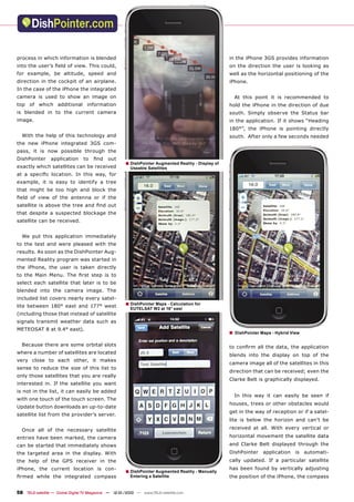 process in which information is blended                                                              in the iPhone 3GS provides information
into the user’s ﬁeld of view. This could,                                                            on the direction the user is looking as
for example, be altitude, speed and                                                                  well as the horizontal positioning of the
direction in the cockpit of an airplane.                                                             iPhone.
In the case of the iPhone the integrated
camera is used to show an image on                                                                       At this point it is recommended to
top of which additional information                                                                  hold the iPhone in the direction of due
is blended in to the current camera                                                                  south. Simply observe the Status bar
image.                                                                                               in the application. If it shows “Heading
                                                                                                     180°”, the iPhone is pointing directly
  With the help of this technology and                                                               south. After only a few seconds needed
the new iPhone integrated 3GS com-
pass, it is now possible through the
DishPointer      application     to   ﬁnd     out
                                                      ■ DishPointer Augmented Reality - Display of
exactly which satellites can be received                 Useable Satellites
at a speciﬁc location. In this way, for
example, it is easy to identify a tree
that might be too high and block the
ﬁeld of view of the antenna or if the
satellite is above the tree and ﬁnd out
that despite a suspected blockage the
satellite can be received.


  We put this application immediately
to the test and were pleased with the
results. As soon as the DishPointer Aug-
mented Reality program was started in
the iPhone, the user is taken directly
to the Main Menu. The ﬁrst step is to
select each satellite that later is to be
blended into the camera image. The
included list covers nearly every satel-
lite between 180° east and 177° west                  ■ DishPointer Maps - Calculation for
                                                         EUTELSAT W2 at 16° east
(including those that instead of satellite
signals transmit weather data such as
METEOSAT 8 at 9.4° east).
                                                                                                     ■   DishPointer Maps - Hybrid View

  Because there are some orbital slots                                                               to conﬁrm all the data, the application
where a number of satellites are located
                                                                                                     blends into the display on top of the
very close to each other, it makes
                                                                                                     camera image all of the satellites in this
sense to reduce the size of this list to
                                                                                                     direction that can be received; even the
only those satellites that you are really
                                                                                                     Clarke Belt is graphically displayed.
interested in. If the satellite you want
is not in the list, it can easily be added
                                                                                                         In this way it can easily be seen if
with one touch of the touch screen. The
                                                                                                     houses, trees or other obstacles would
Update button downloads an up-to-date
                                                                                                     get in the way of reception or if a satel-
satellite list from the provider’s server.
                                                                                                     lite is below the horizon and can’t be

  Once all of the necessary satellite                                                                received at all. With every vertical or

entries have been marked, the camera                                                                 horizontal movement the satellite data
can be started that immediately shows                                                                and Clarke Belt displayed through the
the targeted area in the display. With                                                               DishPointer      application    is   automati-
the help of the GPS receiver in the                                                                  cally updated. If a particular satellite
iPhone, the current location is con-                                                                 has been found by vertically adjusting
                                                      ■ DishPointer Augmented Reality - Manually
ﬁrmed while the integrated compass                       Entering a Satellite                        the position of the iPhone, the compass


58 TELE-satellite — Global Digital TV Magazine — 12-01/2010 — www.TELE-satellite.com
 