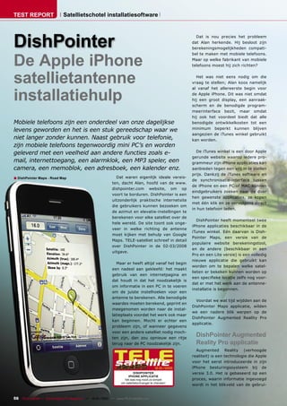 TEST REPORT                   Satellietschotel installatiesoftware




DishPointer
                                                                                                          Dat is nou precies het probleem
                                                                                                        dat Alan herkende. Hij besloot zijn
                                                                                                        berekeningsmogelijkheden compati-



De Apple iPhone
                                                                                                        bel te maken met mobiele telefoons.
                                                                                                        Maar op welke fabrikant van mobiele
                                                                                                        telefoons moest hij zich richten?



satellietantenne                                                                                          Het was niet eens nodig om die
                                                                                                        vraag te stellen; Alan koos namelijk



installatiehulp
                                                                                                        al vanaf het allereerste begin voor
                                                                                                        de Apple iPhone. Dit was niet omdat
                                                                                                        hij een groot display, een aanraak-
                                                                                                        scherm en de benodigde program-
                                                                                                        meerinterface bezit, maar omdat
                                                                                                        hij ook het voordeel biedt dat alle
Mobiele telefoons zijn een onderdeel van onze dagelijkse                                                benodigde ontwikkelkosten tot een
levens geworden en het is een stuk gereedschap waar we                                                  minimum beperkt kunnen blijven
                                                                                                        aangezien de iTunes winkel gebruikt
niet langer zonder kunnen. Naast gebruik voor telefonie,                                                kan worden.
zijn mobiele telefoons tegenwoordig mini PC’s en worden
geleverd met een veelheid aan andere functies zoals e-                                                    De iTunes winkel is een door Apple
                                                                                                        gerunde website waarop iedere pro-
mail, internettoegang, een alarmklok, een MP3 speler, een                                               grammeur zijn iPhone applicaties kan
camera, een memoblok, een adresboek, een kalender enz.                                                  aanbieden tegen een vrij in te stellen
                                                                                                        prijs. Dankzij de iTunes software en
■ DishPointer Maps - Road Map                                  Dat waren eigenlijk ideale vereis-
                                                                                                        de synchronisatie-interface tussen
                                                             ten, dacht Alan, hoofd van de www.
                                                                                                        de iPhone en een PC of MAC kunnen
                                                             dishpointer.com website, om op
                                                                                                        eindgebruikers zoeken naar de door
                                                             voort te borduren. DishPointer is een
                                                                                                        hen gewenste applicaties, ze kopen
                                                             uitzonderlijk praktische internetsite
                                                                                                        met één klik en ze vervolgens direct
                                                             die gebruikers kunnen bezoeken om
                                                                                                        in hun telefoon laden.
                                                             de azimut en elevatie-instellingen te
                                                             berekenen voor elke satelliet over de
                                                                                                           DishPointer heeft momenteel twee
                                                             hele wereld. De site toont ook onge-
                                                                                                        iPhone applicaties beschikbaar in de
                                                             veer in welke richting de antenne
                                                                                                        iTunes winkel. Eén daarvan is Dish-
                                                             moet kijken met behulp van Google
                                                                                                        Pointer Maps, een versie van de
                                                             Maps. TELE-satelliet schreef in detail
                                                                                                        populaire website berekeningstool,
                                                             over DishPointer in de 02-03/2008
                                                                                                        en de andere (beschikbaar in een
                                                             uitgave.
                                                                                                        Pro en een Lite versie) is een volledig
                                                                                                        nieuwe applicatie die gebruikt kan
                                                               Maar er heeft altijd vanaf het begin
                                                                                                        worden om te bepalen welke satel-
                                                             een nadeel aan gekleefd: het maakt
                                                                                                        lieten er bekeken kunnen worden op
                                                             gebruik van een internetpagina en
                                                                                                        een speciﬁeke locatie zelfs nog voor-
                                                             dat houdt in dat het noodzakelijk is
                                                                                                        dat er met het werk aan de antenne-
                                                             om informatie in een PC in te voeren
                                                                                                        installatie is begonnen.
                                                             om de juiste instelhoeken voor een
                                                             antenne te berekenen. Alle benodigde
                                                                                                          Voordat we wat tijd wijdden aan de
                                                             waardes moeten berekend, geprint en
                                                                                                        DishPointer Maps applicatie, wilden
                                                             meegenomen worden naar de instal-
                                                                                                        we een nadere blik werpen op de
                                                             latieplaats voordat het werk ook maar
                                                                                                        DishPointer Augmented Reality Pro
                                                             kan beginnen. Mocht er echter een
                                                                                                        applicatie.
                                                             probleem zijn, of wanneer gegevens
                                                             voor een andere satelliet nodig moch-
                                                             ten zijn, dan zou opnieuw een ritje
                                                                                                          DishPointer Augmented
                                                             terug naar de PC noodzakelijk zijn.          Reality Pro applicatie
                                                                                                          Augmented Reality (verhoogde
                                                                                                        realiteit) is een technologie die Apple
                                                                                                        voor het eerst introduceerde in zijn
                                                                                           12-01/2010   iPhone besturingssysteem bij de
                                                                            DISHPOINTER                 versie 3.0. Het is gebaseerd op een
                                                                       IPHONE APPLICATIE
                                                                     het was nog nooit zo simpel        proces, waarin informatie ingevoegd
                                                                   om satellietontvangst te checken!
                                                                                                        wordt in het blikveld van de gebrui-


56 TELE-satellite — Global Digital TV Magazine — 12-01/2010 — www.TELE-satellite.com
 