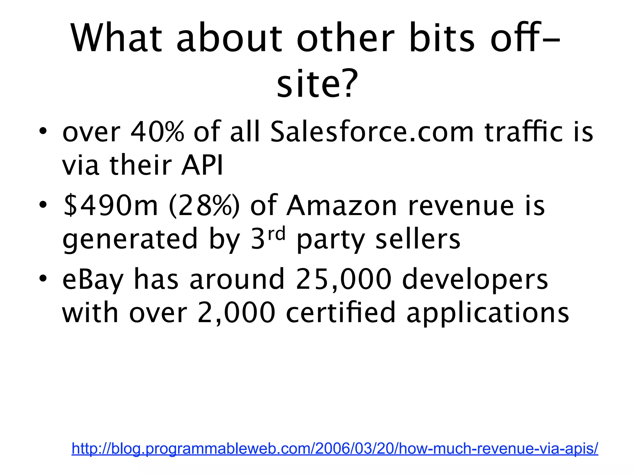 What about other bits off-
           site?
• over 40% of all Salesforce.com traffic is
  via their API
• $490m (28%) of Amazon revenue is
  generated by 3rd party sellers
• eBay has around 25,000 developers
  with over 2,000 certiﬁed applications



  http://blog.programmableweb.com/2006/03/20/how-much-revenue-via-apis/
 